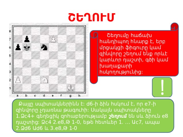 ՇԵՂՈՒՄ  Շեղումը հաճախ հանդիպող հնարք է, երբ մրցակցի ֆիգուրը կամ զինվորը շեղում ենք որևէ կարևոր դաշտի, գծի կամ խաղաքարի հսկողությունից:  Քայլը սպիտակներինն է: d6-ի ձին հսկում է, որ e7-ի զինվորը չդառնա թագուհի: Սակայն սպիտակները 1.Ձc4+ գեղեցիկ զոհաբերությամբ շեղում են սև ձիուն e8 դաշտից: Ձc4 2.e8,Թ 1-0, եթե հետևեր 1. … Աc7, ապա 2.Ձd6 Աd6 և 3.e8,Թ 1-0 