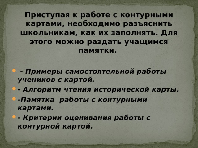 Приступая к работе с контурными картами, необходимо разъяснить школьникам, как их заполнять. Для этого можно раздать учащимся памятки.   - Примеры самостоятельной работы учеников с картой. - Алгоритм чтения исторической карты. -Памятка работы с контурными картами. - Критерии оценивания работы с контурной картой. 