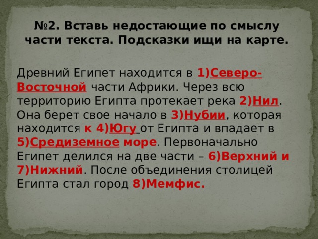 № 2. Вставь недостающие по смыслу части текста. Подсказки ищи на карте. Древний Египет находится в 1) Северо-Восточной  части Африки. Через всю территорию Египта протекает река 2) Нил . Она берет свое начало в 3) Нубии , которая находится к 4) Югу  от Египта и впадает в 5) Средиземное море . Первоначально Египет делился на две части – 6)Верхний и 7)Нижний . После объединения столицей Египта стал город 8)Мемфис. 