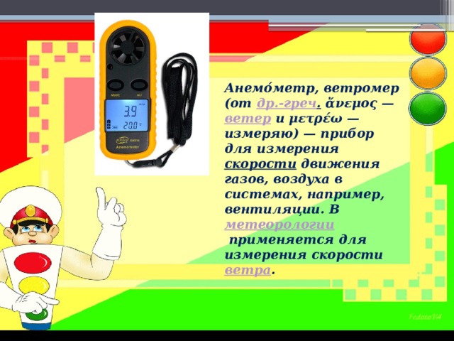 Анемо́метр, ветромер (от  др.-греч .  ἄνεμος —  ветер  и μετρέω — измеряю) — прибор для измерения  скорости  движения газов, воздуха в системах, например, вентиляции. В  метеорологии  применяется для измерения скорости  ветра . 