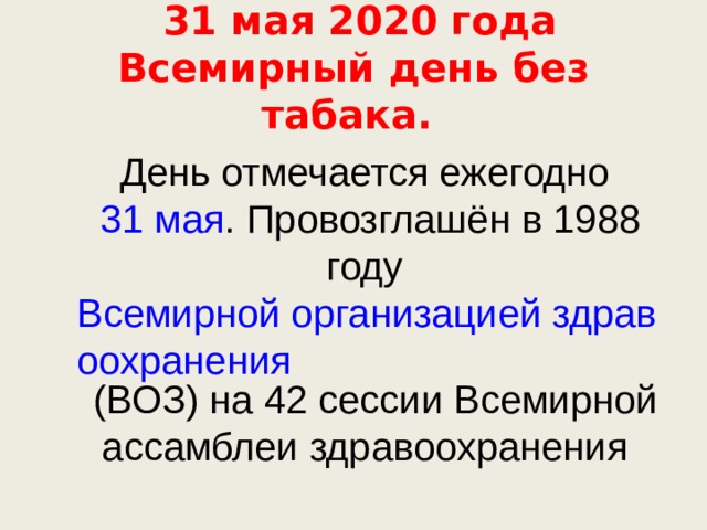  31 мая 2020 года Всемирный день без табака. День отмечается ежегодно 31 мая . Провозглашён в 1988 году Всемирной организацией здравоохранения (ВОЗ) на 42 сессии Всемирной ассамблеи здравоохранения 