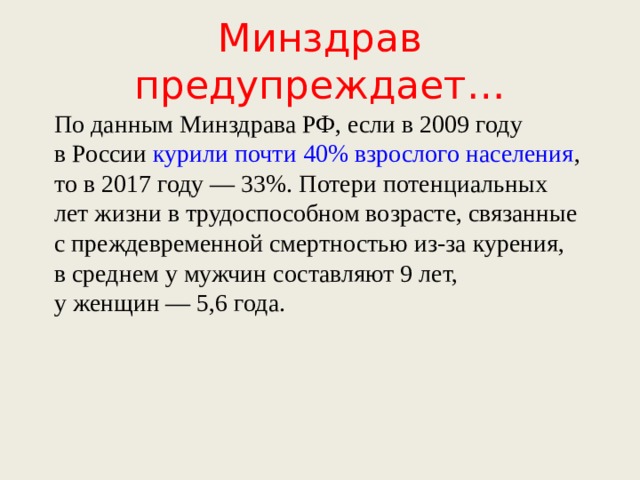 Минздрав предупреждает… По данным Минздрава РФ, если в 2009 году в России  курили почти 40% взрослого населения , то в 2017 году — 33%. Потери потенциальных лет жизни в трудоспособном возрасте, связанные с преждевременной смертностью из-за курения, в среднем у мужчин составляют 9 лет, у женщин — 5,6 года.    