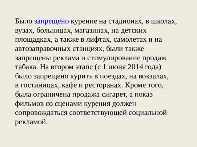 Было  запрещено  курение на стадионах, в школах, вузах, больницах, магазинах, на детских площадках, а также в лифтах, самолетах и на автозаправочных станциях, были также запрещены реклама и стимулирование продаж табака. На втором этапе (с 1 июня 2014 года) было запрещено курить в поездах, на вокзалах, в гостиницах, кафе и ресторанах. Кроме того, была ограничена продажа сигарет, а показ фильмов со сценами курения должен сопровождаться соответствующей социальной рекламой.    