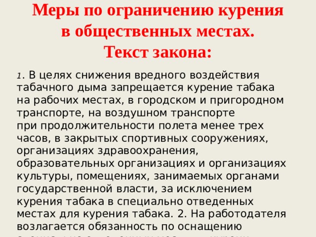 Меры по ограничению курения в общественных местах.  Текст закона: 1 . В целях снижения вредного воздействия табачного дыма запрещается курение табака на рабочих местах, в городском и пригородном транспорте, на воздушном транспорте при продолжительности полета менее трех часов, в закрытых спортивных сооружениях, организациях здравоохранения, образовательных организациях и организациях культуры, помещениях, занимаемых органами государственной власти, за исключением курения табака в специально отведенных местах для курения табака. 2. На работодателя возлагается обязанность по оснащению специально отведенных мест для курения табака». 