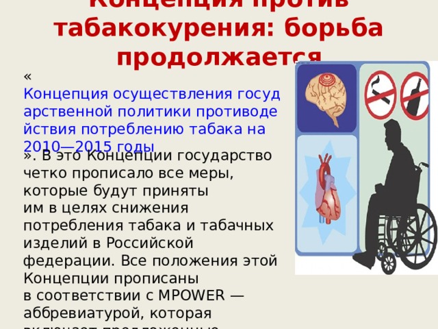 Концепция против табакокурения: борьба продолжается   « Концепция осуществления государственной политики противодействия потреблению табака на 2010—2015 годы ». В это Концепции государство четко прописало все меры, которые будут приняты им в целях снижения потребления табака и табачных изделий в Российской федерации. Все положения этой Концепции прописаны в соответствии с MPOWER — аббревиатурой, которая включает предложенные ВОЗ меры по снижению курения в странах. За этими буквами скрываются такие меры, как:  