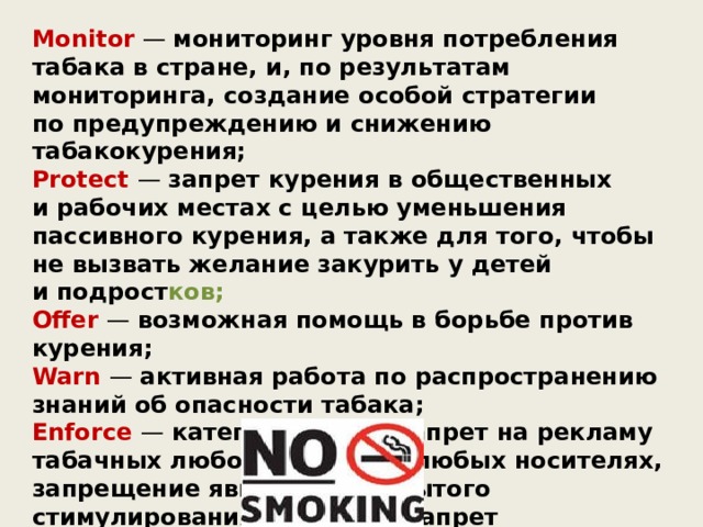 Monitor — мониторинг уровня потребления табака в стране, и, по результатам мониторинга, создание особой стратегии по предупреждению и снижению табакокурения; Protect — запрет курения в общественных и рабочих местах с целью уменьшения пассивного курения, а также для того, чтобы не вызвать желание закурить у детей и подрост ков; Offer — возможная помощь в борьбе против курения; Warn — активная работа по распространению знаний об опасности табака; Enforce — категорический запрет на рекламу табачных любого типа и на любых носителях, запрещение явного или скрытого стимулирования продажи. Запрет на спонсорство со стороны производителей табачных изделий и табачных марок . Raise — максимальное повышение налогов на табачные изделия. 