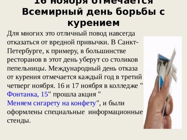 16 ноября отмечается Всемирный день борьбы с курением   Для многих это отличный повод навсегда отказаться от вредной привычки. В Санкт-Петербурге, к примеру, в большинстве ресторанов в этот день уберут со столиков пепельницы. Международный день отказа от курения отмечается каждый год в третий четверг ноября. 16 и 17 ноября в колледже 