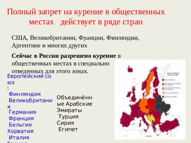 Полный запрет на курение в общественных местах   действует в ряде стран США, Великобритании, Франции, Финляндии, Аргентине и многих других Сейчас в России разрешено курение в общественных местах в специально отведенных для этого зонах. Европейский союз : Финляндия Великобритания Германия Франция Бельгия Хорватия Италия Греция  Объединённые Арабские Эмираты  Турция Сирия  Египет 