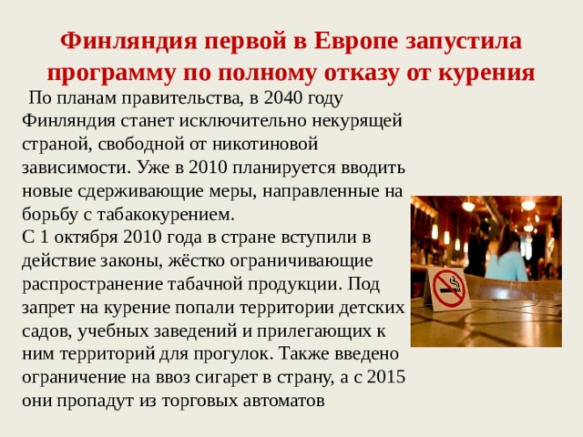 Финляндия первой в Европе запустила программу по полному отказу от курения  По планам правительства, в 2040 году Финляндия станет исключительно некурящей страной, свободной от никотиновой зависимости. Уже в 2010 планируется вводить новые сдерживающие меры, направленные на борьбу с табакокурением. С 1 октября 2010 года в стране вступили в действие законы, жёстко ограничивающие распространение табачной продукции. Под запрет на курение попали территории детских садов, учебных заведений и прилегающих к ним территорий для прогулок. Также введено ограничение на ввоз сигарет в страну, а с 2015 они пропадут из торговых автоматов 