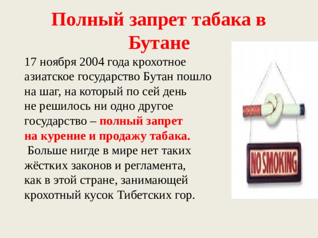 Полный запрет табака в Бутане 17 ноября 2004 года крохотное азиатское государство Бутан пошло на шаг, на который по сей день не решилось ни одно другое государство – полный запрет на курение и продажу табака.  Больше нигде в мире нет таких жёстких законов и регламента, как в этой стране, занимающей крохотный кусок Тибетских гор. 