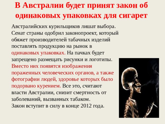 В Австралии будет принят закон об одинаковых упаковках для сигарет   Австралийских курильщиков лишат выбора. Сенат страны одобрил законопроект, который обяжет производителей табачных изделий поставлять продукцию на рынок в одинаковых упаковках. На пачках будет запрещено размещать рисунки и логотипы. Вместо них появятся изображения пораженных человеческих органов, а также фотографии людей, здоровье которых было подорвано курением. Все это, считают власти Австралии, снизит смертность от заболеваний, вызванных табаком. Закон вступит в силу в конце 2012 года. 