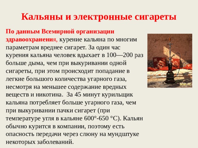 Кальяны и электронные сигареты По данным Всемирной организации здравоохранени я, курение кальяна по многим параметрам вреднее сигарет. За один час курения кальяна человек вдыхает в 100—200 раз больше дыма, чем при выкуривании одной сигареты, при этом происходит попадание в легкие большого количества угарного газа, несмотря на меньшее содержание вредных веществ и никотина.  За 45 минут курильщик кальяна потребляет больше угарного газа, чем при выкуривании пачки сигарет (при температуре угля в кальяне 600°-650 °C). Кальян обычно курится в компании, поэтому есть опасность передачи через слюну на мундштуке некоторых заболеваний. 