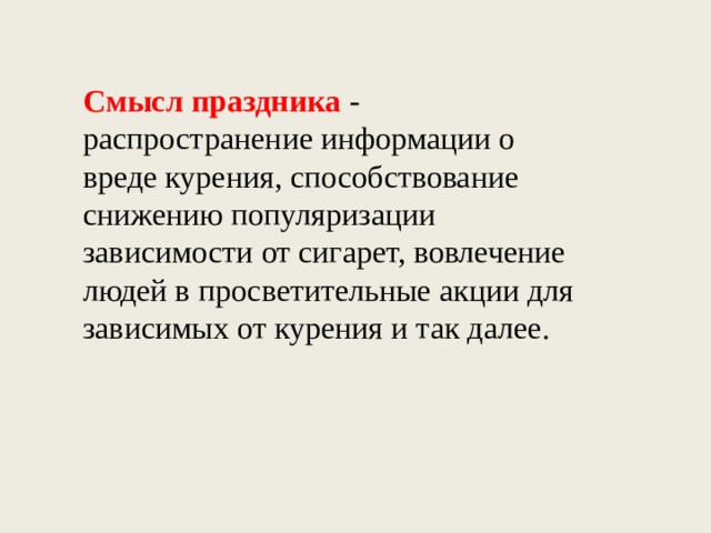 Смысл праздника  - распространение информации о вреде курения, способствование снижению популяризации зависимости от сигарет, вовлечение людей в просветительные акции для зависимых от курения и так далее. 