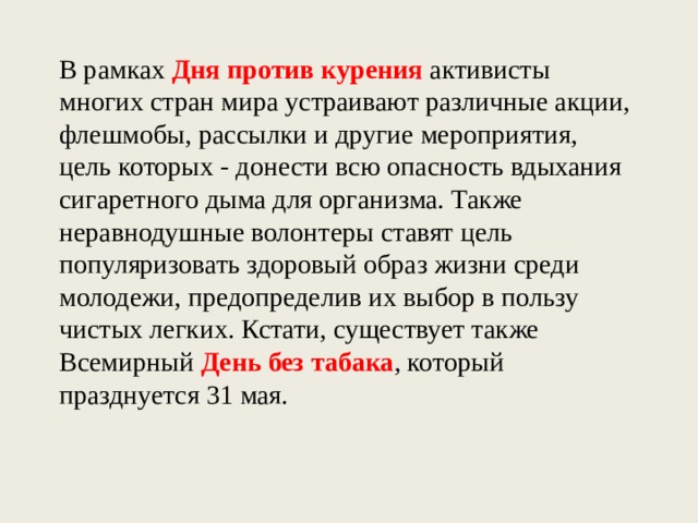 В рамках Дня против курения активисты многих стран мира устраивают различные акции, флешмобы, рассылки и другие мероприятия, цель которых - донести всю опасность вдыхания сигаретного дыма для организма. Также неравнодушные волонтеры ставят цель популяризовать здоровый образ жизни среди молодежи, предопределив их выбор в пользу чистых легких. Кстати, существует также Всемирный День без табака , который празднуется 31 мая.  