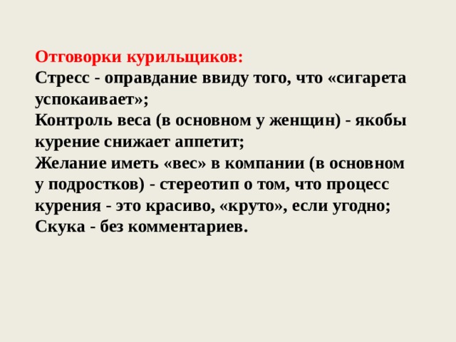 Отговорки курильщиков: Стресс - оправдание ввиду того, что «сигарета успокаивает»; Контроль веса (в основном у женщин) - якобы курение снижает аппетит; Желание иметь «вес» в компании (в основном у подростков) - стереотип о том, что процесс курения - это красиво, «круто», если угодно; Скука - без комментариев. 