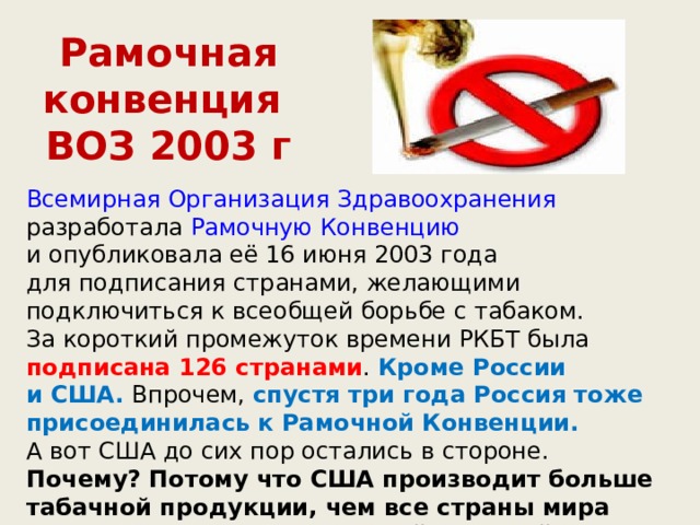 Рамочная конвенция  ВОЗ 2003 г Всемирная Организация Здравоохранения разработала Рамочную Конвенцию и опубликовала её 16 июня 2003 года для подписания странами, желающими подключиться к всеобщей борьбе с табаком. За короткий промежуток времени РКБТ была подписана 126 странами . Кроме России и США. Впрочем, спустя три года Россия тоже присоединилась к Рамочной Конвенции. А вот США до сих пор остались в стороне. Почему? Потому что США производит больше табачной продукции, чем все страны мира вместе взятые. США — самый крупный экспортёр табака. Самый крупный поставщик смерти 