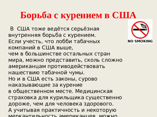 Борьба с курением в США    В  США тоже ведётся серьёзная внутренняя борьба с курением. Если учесть, что лобби табачных компаний в США выше, чем в большинстве остальных стран мира, можно представить, сколь сложно американцам противодействовать нашествию табачной чумы. Но и в США есть законы, сурово наказывающие за курение в общественном месте. Медицинская страховка для курильщика существенно дороже, чем для человека здорового. А учитывая практичность и некоторую меркантильность американцев, можно понять, почему наказание монетой так для них действенно. 