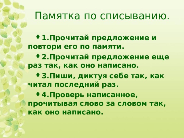 Памятка по списыванию. 1.Прочитай предложение и повтори его по памяти. 2.Прочитай предложение еще раз так, как оно написано. 3.Пиши, диктуя себе так, как читал последний раз. 4.Проверь написанное, прочитывая слово за словом так, как оно написано.  
