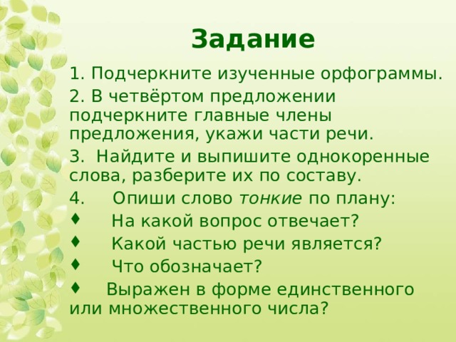 Задание 1. Подчеркните изученные орфограммы. 2. В четвёртом предложении подчеркните главные члены предложения, укажи части речи. 3.  Найдите и выпишите однокоренные слова, разберите их по составу. 4.     Опиши слово  тонкие  по плану:       На какой вопрос отвечает?       Какой частью речи является?       Что обозначает?      Выражен в форме единственного или множественного числа?  