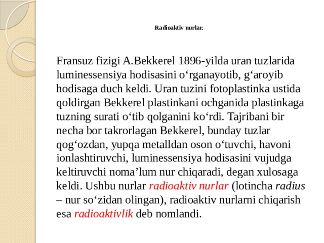  Radioaktiv nurlar.    Fransuz fizigi A.Bekkerel 1896-yilda uran tuzlarida luminessensiya hodisasini o‘rganayotib, g‘aroyib hodisaga duch keldi. Uran tuzini fotoplastinka ustida qoldirgan Bekkerel plastinkani ochganida plastinkaga tuzning surati o‘tib qolganini ko‘rdi. Tajribani bir necha bor takrorlagan Bekkerel, bunday tuzlar qog‘ozdan, yupqa metalldan oson o‘tuvchi, havoni ionlashtiruvchi, luminessensiya hodisasini vujudga keltiruvchi noma’lum nur chiqaradi, degan xulosaga keldi. Ushbu nurlar radioaktiv nurlar (lotincha radius – nur so‘zidan olingan), radioaktiv nurlarni chiqarish esa radioaktivlik deb nomlandi. 
