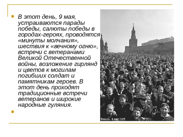 В этот день, 9 мая, устраиваются парады победы, салюты победы в городах-героях, проводятся «минуты молчания», шествия к «вечному огню», встречи с ветеранами Великой Отечественной войны, возложение гирлянд и цветов к могилам погибших солдат и памятникам героев. В этот день проходят традиционные встречи ветеранов и широкие народные гуляния.   