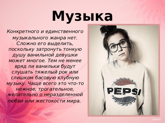 Музыка  Конкретного и единственного музыкального жанра нет. Сложно его выделить, поскольку затронуть тонкую душу ванильной девушки может многое. Тем не менее вряд ли ванильки будут слушать тяжелый рок или слишком басовую клубную музыку. Чаще всего это что-то нежное, трогательное, желательно о неразделенной любви или жестокости мира.  