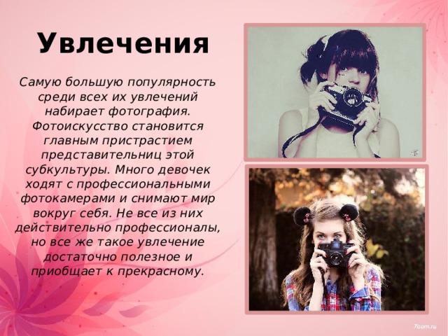 Увлечения  Самую большую популярность среди всех их увлечений набирает фотография. Фотоискусство становится главным пристрастием представительниц этой субкультуры. Много девочек ходят с профессиональными фотокамерами и снимают мир вокруг себя. Не все из них действительно профессионалы, но все же такое увлечение достаточно полезное и приобщает к прекрасному. 