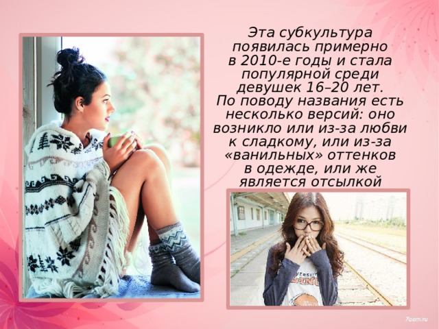  Эта субкультура появилась примерно в 2010-е годы и стала популярной среди девушек 16–20 лет. По поводу названия есть несколько версий: оно возникло или из-за любви к сладкому, или из-за «ванильных» оттенков в одежде, или же является отсылкой к названию фильма «Ванильное небо».   