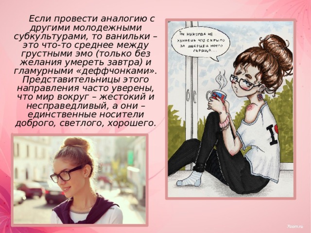   Если провести аналогию с другими молодежными субкультурами, то ванильки – это что-то среднее между грустными эмо (только без желания умереть завтра) и гламурными «деффчонками». Представительницы этого направления часто уверены, что мир вокруг – жестокий и несправедливый, а они – единственные носители доброго, светлого, хорошего. 