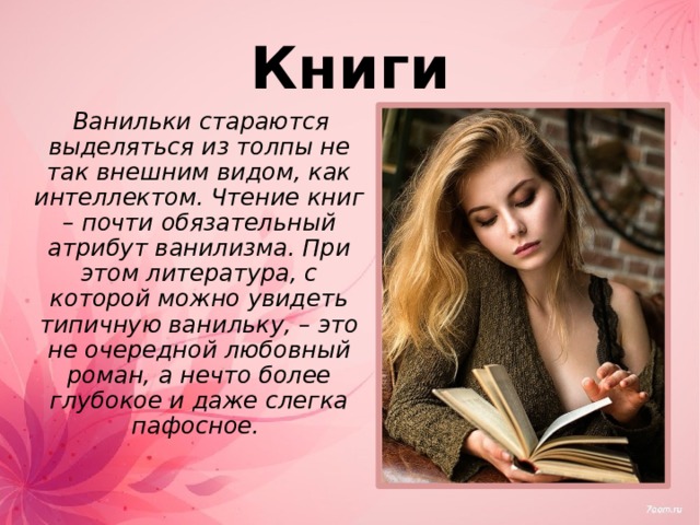Книги  Ванильки стараются выделяться из толпы не так внешним видом, как интеллектом. Чтение книг – почти обязательный атрибут ванилизма. При этом литература, с которой можно увидеть типичную ванильку, – это не очередной любовный роман, а нечто более глубокое и даже слегка пафосное. 