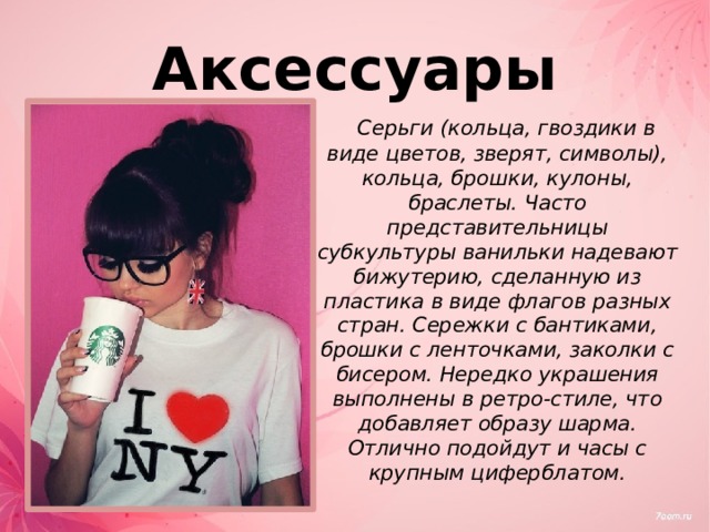 Аксессуары  Серьги (кольца, гвоздики в виде цветов, зверят, символы), кольца, брошки, кулоны, браслеты. Часто представительницы субкультуры ванильки надевают бижутерию, сделанную из пластика в виде флагов разных стран. Сережки с бантиками, брошки с ленточками, заколки с бисером. Нередко украшения выполнены в ретро-стиле, что добавляет образу шарма. Отлично подойдут и часы с крупным циферблатом. 