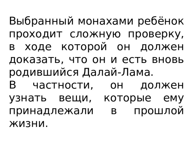 Выбранный монахами ребёнок проходит сложную проверку, в ходе которой он должен доказать, что он и есть вновь родившийся Далай-Лама. В частности, он должен узнать вещи, которые ему принадлежали в прошлой жизни. 