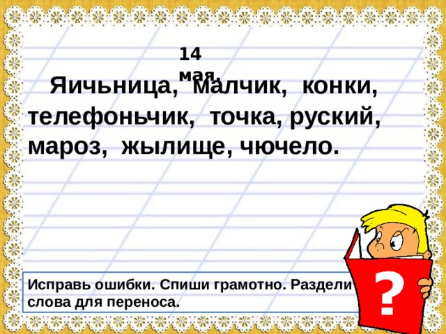14 мая.   Яичьница, малчик, конки, телефоньчик, точка, руский, мароз, жылище, чючело. Исправь ошибки. Спиши грамотно. Раздели слова для переноса. 
