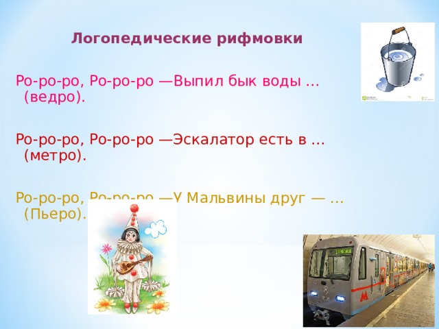 Логопедические рифмовки  Ро-ро-ро, Ро-ро-ро —Выпил бык воды ... (ведро). Ро-ро-ро, Ро-ро-ро —Эскалатор есть в ... (метро). Ро-ро-ро, Ро-ро-ро —У Мальвины друг — ... (Пьеро). 