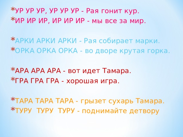 УР УР УР, УР УР УР - Рая гонит кур. ИР ИР ИР, ИР ИР ИР - мы все за мир. АРКИ АРКИ АРКИ - Рая собирает марки. ОРКА ОРКА ОРКА - во дворе крутая горка. АРА АРА АРА - вот идет Тамара. ГРА ГРА ГРА - хорошая игра. ТАРА ТАРА ТАРА - грызет сухарь Тамара. ТУРУ ТУРУ ТУРУ - поднимайте детвору 