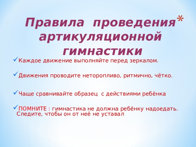 Правила проведения  артикуляционной гимнастики   Каждое движение выполняйте перед зеркалом. Движения проводите неторопливо, ритмично, чётко.  Чаще сравнивайте образец с действиями ребёнка ПОМНИТЕ : гимнастика не должна ребёнку надоедать. Следите, чтобы он от неё не уставал 
