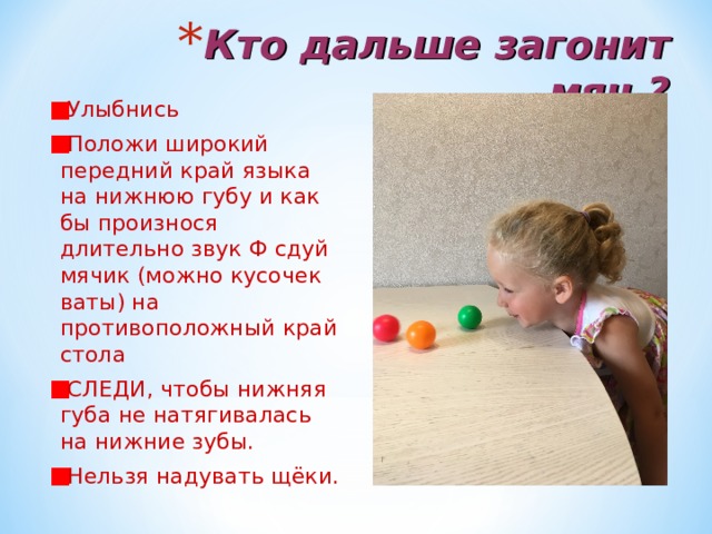 Кто дальше загонит мяч ? Улыбнись Положи широкий передний край языка на нижнюю губу и как бы произнося длительно звук Ф сдуй мячик (можно кусочек ваты) на противоположный край стола СЛЕДИ, чтобы нижняя губа не натягивалась на нижние зубы. Нельзя надувать щёки. 