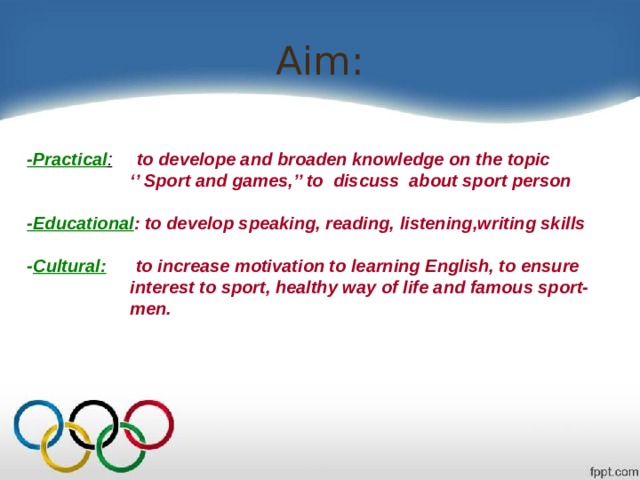 Aim: -Practical :  to develope and broaden knowledge on the topic ‘’ Sport and games,’’ to discuss about sport person  -Educational : to develop speaking, reading, listening,writing skills  - Cultural: to increase motivation to learning English, to ensure  interest to sport, healthy way of life and famous sport-  men. 