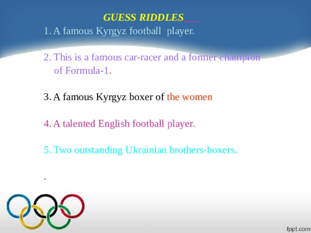  GUESS RIDDLES  1. A famous Kyrgyz football player. 2. This is a famous car-racer and a former champion  of Formula-1 . 3. A famous Kyrgyz boxer of the women 4. A talented English football player. 5. Two outstanding Ukrainian brothers-boxers. . 
