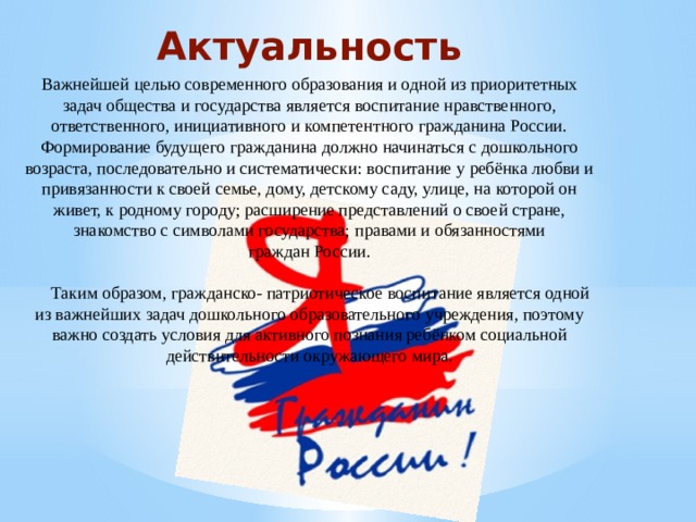 Актуальность Важнейшей целью современного образования и одной из приоритетных задач общества и государства является воспитание нравственного, ответственного, инициативного и компетентного гражданина России. Формирование будущего гражданина должно начинаться с дошкольного возраста, последовательно и систематически: воспитание у ребёнка любви и привязанности к своей семье, дому, детскому саду, улице, на которой он живет, к родному городу; расширение представлений о своей стране, знакомство с символами государства; правами и обязанностями граждан России.    Таким образом, гражданско- патриотическое воспитание является одной из важнейших задач дошкольного образовательного учреждения, поэтому важно создать условия для активного познания ребёнком социальной действительности окружающего мира. 