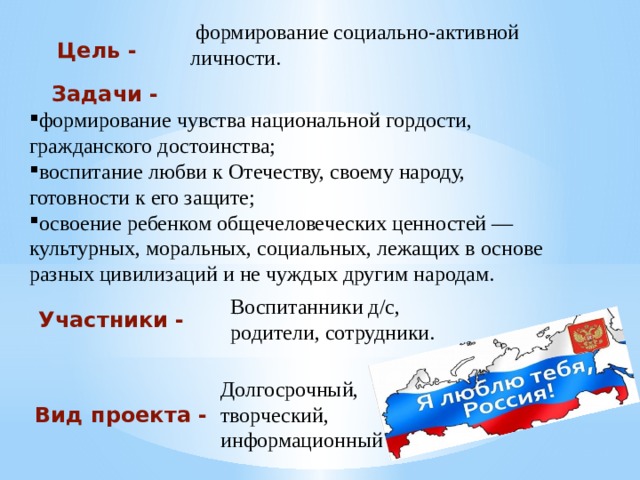  формирование социально-активной личности. Цель -   формирование чувства национальной гордости, гражданского достоинства; воспитание любви к Отечеству, своему народу, готовности к его защите; освоение ребенком общечеловеческих ценностей — культурных, моральных, социальных, лежащих в основе разных цивилизаций и не чуждых другим народам.   Задачи - Воспитанники д/с, родители, сотрудники. Участники - Долгосрочный, творческий, информационный Вид проекта - 
