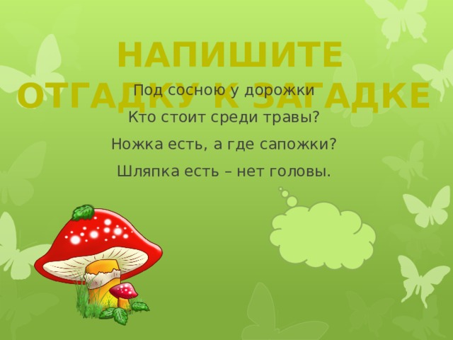  Напишите отгадку к загадке Под сосною у дорожки  Кто стоит среди травы?  Ножка есть, а где сапожки?  Шляпка есть – нет головы. 