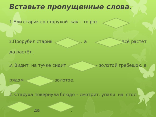        Вставьте пропущенные слова.   1.Ели старик со старухой как – то раз .      2. Прорубил старик , а  всё растёт   да растёт .     3. Видит: на тучке сидит  - золотой гребешок, а    рядом  золотое.    4. Старуха повернула блюдо – смотрит, упали на стол   да . 