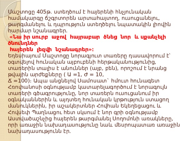 Մաշտոցը 405թ․ ստեղծում է հայերենի հնչյունական համակարգը ճշգրտորեն արտահայտող, ուսուցանելու, թարգմանելու և դպրություն ստեղծելու նպատակին լիովին հարմար նշանագրեր.   «Նա իր սուրբ աջով հայրաբար ծնեց նոր և սքանչելի ծնունդներ  հայերեն լեզվի նշանագրեր»։  Եդեսիայում Մաշտոցը նորագյուտ տառերը դասավորում է՝ օգտվելով հունական այբուբենի հերթականությունից, տառերին տալիս է անուններ (այբ, բեն), որոշում է նրանց թվային արժեքները ( Ա =1, Ժ = 10,  Ճ =100)։ Ապա անցնելով Սամոսատ` հմուտ հունագետ Հռոփանոսի օգնությամբ կատարելագործում է նորագույն տառերի գծագրությունը, նոր տառերն ուսուցանում իր օգնականներին և այդտեղ հունական կրթություն ստացող մանուկներին, իր աշակերտներ Հովհան Եկեղեցացու և Հովսեփ Պաղնացու հետ սկսում է նոր գրի օգնությամբ Աստվածաշնչից հայերեն թարգմանել Սողոմոնի առակները, որի առաջին նախադասությունը նաև մեսրոպատառ առաջին նախադասությունն էր. 
