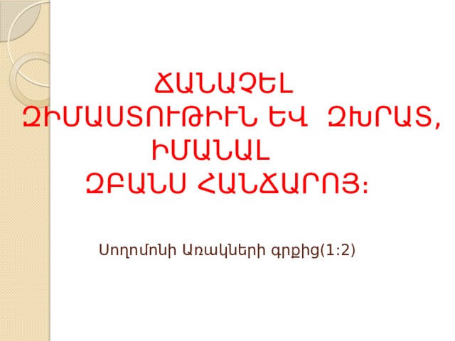 ՃԱՆԱՉԵԼ  ԶԻՄԱՍՏՈՒԹԻՒՆ ԵՎ ԶԽՐԱՏ,  ԻՄԱՆԱԼ  ԶԲԱՆՍ ՀԱՆՃԱՐՈՅ։   Սողոմոնի Առակների գրքից(1:2) 