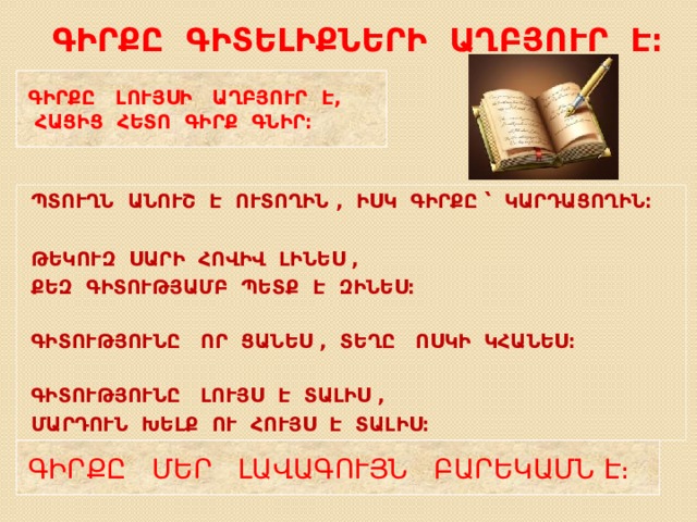 ԳԻՐՔԸ ԳԻՏԵԼԻՔՆԵՐԻ ԱՂԲՅՈՒՐ Է ։ ԳԻՐՔԸ ԼՈՒՅՍԻ ԱՂԲՅՈՒՐ Է,  ՀԱՑԻՑ ՀԵՏՈ ԳԻՐՔ ԳՆԻՐ։ ՊՏՈՒՂՆ ԱՆՈՒՇ Է ՈՒՏՈՂԻՆ , ԻՍԿ ԳԻՐՔԸ ՝ ԿԱՐԴԱՑՈՂԻՆ։  ԹԵԿՈՒԶ ՍԱՐԻ ՀՈՎԻՎ ԼԻՆԵՍ , ՔԵԶ ԳԻՏՈՒԹՅԱՄԲ ՊԵՏՔ Է ԶԻՆԵՍ։  ԳԻՏՈՒԹՅՈՒՆԸ ՈՐ ՑԱՆԵՍ , ՏԵՂԸ ՈՍԿԻ ԿՀԱՆԵՍ։  ԳԻՏՈՒԹՅՈՒՆԸ ԼՈՒՅՍ Է ՏԱԼԻՍ , ՄԱՐԴՈՒՆ ԽԵԼՔ ՈՒ ՀՈՒՅՍ Է ՏԱԼԻՍ։ ԳԻՐՔԸ ՄԵՐ ԼԱՎԱԳՈՒՅՆ ԲԱՐԵԿԱՄՆ Է։ 