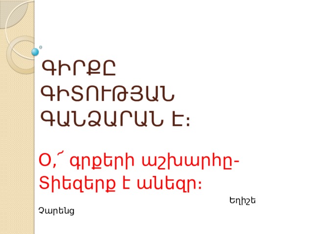  ԳԻՐՔԸ  ԳԻՏՈՒԹՅԱՆ  ԳԱՆՁԱՐԱՆ Է։ Օ,՜ գրքերի աշխարհը- Տիեզերք է անեզր։  Եղիշե Չարենց 