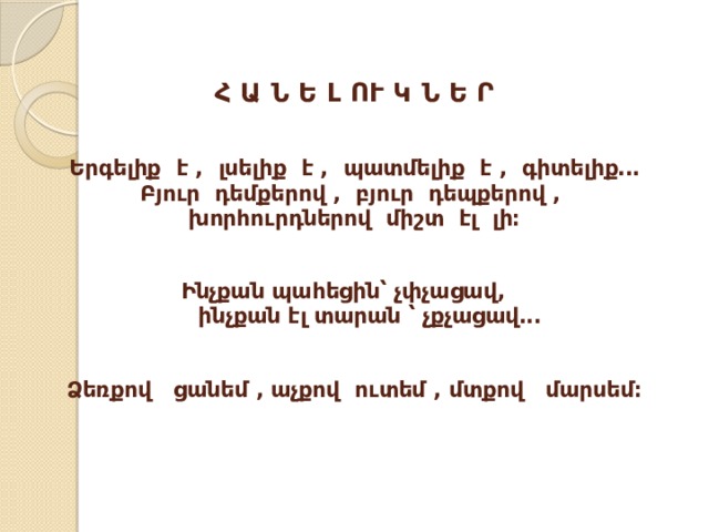Հ Ա Ն Ե Լ ՈՒ Կ Ն Ե Ր   Երգելիք է , լսելիք է , պատմելիք է , գիտելիք․․․  Բյուր դեմքերով , բյուր դեպքերով ,  խորհուրդներով միշտ էլ լի։   Ինչքան պահեցին՝ չփչացավ,  ինչքան էլ տարան ՝ չքչացավ․․․    Ձեռքով ցանեմ , աչքով ուտեմ , մտքով մարսեմ։    