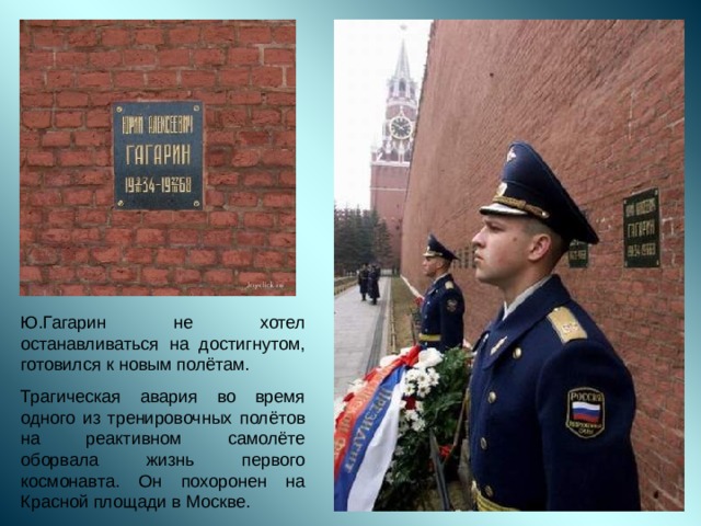 Ю.Гагарин не хотел останавливаться на достигнутом, готовился к новым полётам. Трагическая авария во время одного из тренировочных полётов на реактивном самолёте оборвала жизнь первого космонавта. Он похоронен на Красной площади в Москве. 