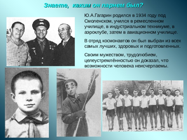 Знаете, каким он парнем был? Ю.А.Гагарин родился в 1934 году под Смоленском, учился в ремесленном училище, в индустриальном техникуме, в аэроклубе, затем в авиационном училище. В отряд космонавтов он был выбран из всех самых лучших, здоровых и подготовленных. Своим мужеством, трудолюбием, целеустремлённостью он доказал, что возможности человека неисчерпаемы. 